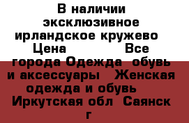 В наличии эксклюзивное ирландское кружево › Цена ­ 38 000 - Все города Одежда, обувь и аксессуары » Женская одежда и обувь   . Иркутская обл.,Саянск г.